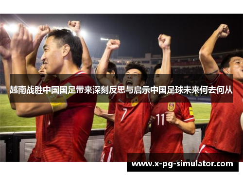 越南战胜中国国足带来深刻反思与启示中国足球未来何去何从