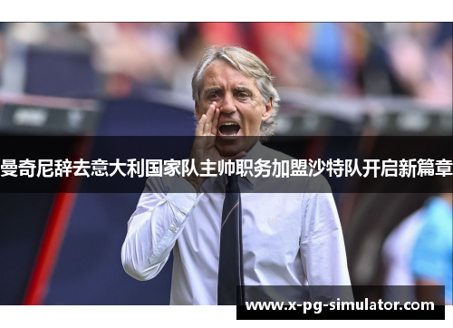 曼奇尼辞去意大利国家队主帅职务加盟沙特队开启新篇章