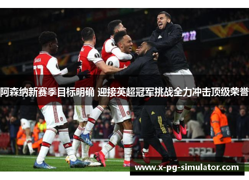 阿森纳新赛季目标明确 迎接英超冠军挑战全力冲击顶级荣誉