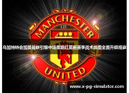 乌加特转会加盟曼联引爆中场重组红魔新赛季战术版图全面升级观察