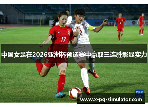 中国女足在2026亚洲杯预选赛中豪取三连胜彰显实力